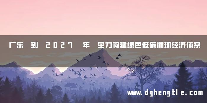广东 到 2027 年 全力构建绿色低碳循环经济体系